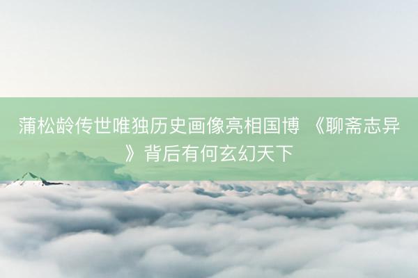 蒲松龄传世唯独历史画像亮相国博 《聊斋志异》背后有何玄幻天下