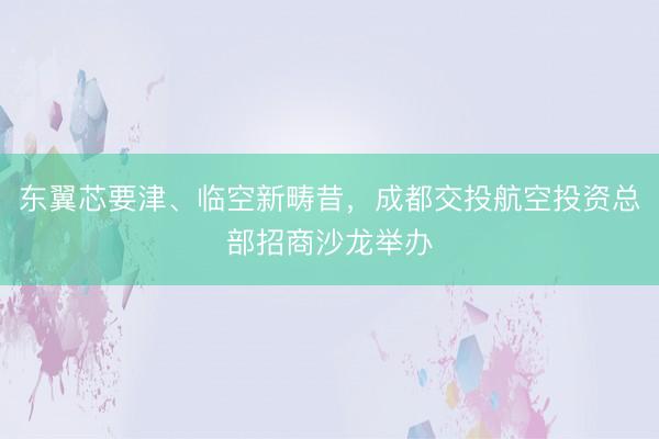 东翼芯要津、临空新畴昔，成都交投航空投资总部招商沙龙举办
