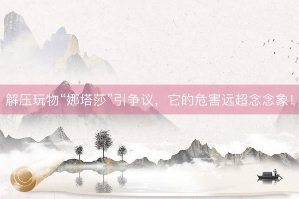 解压玩物“娜塔莎”引争议，它的危害远超念念象！