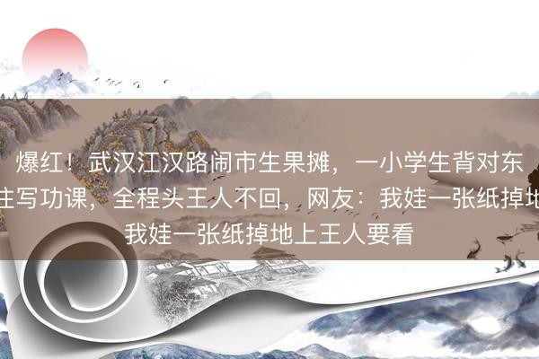 爆红!武汉江汉路闹市生果摊,一小学生背对东说念主群专注写功课,全程头王人不回,网友:我娃一张纸掉地上王人要看