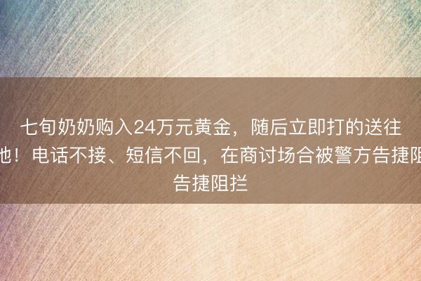 七旬奶奶购入24万元黄金，随后立即打的送往外地！电话不接、短信不回，在商讨场合被警方告捷阻拦