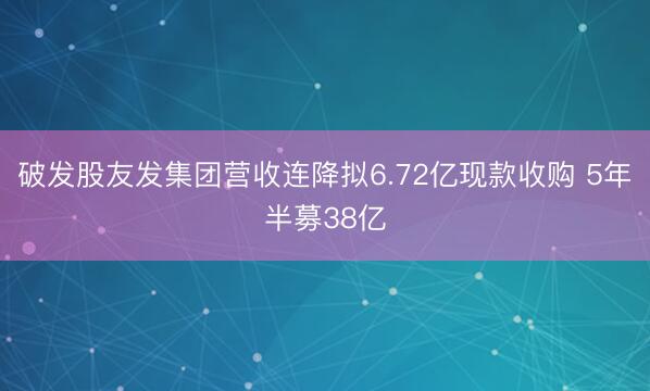 破发股友发集团营收连降拟6.72亿现款收购 5年半募38亿
