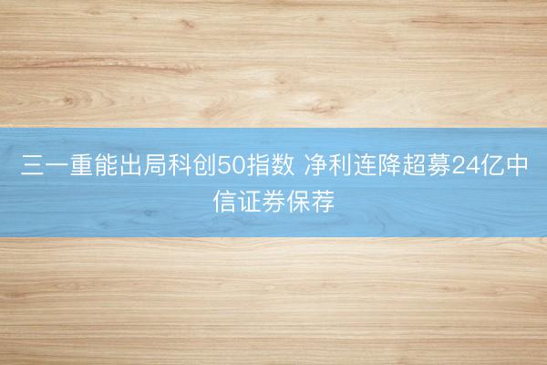 三一重能出局科创50指数 净利连降超募24亿中信证券保荐