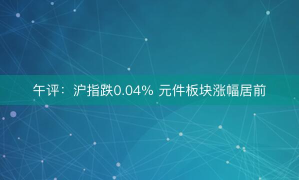 午评：沪指跌0.04% 元件板块涨幅居前