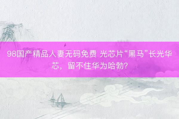 98国产精品人妻无码免费 光芯片“黑马”长光华芯，留不住华为哈勃？