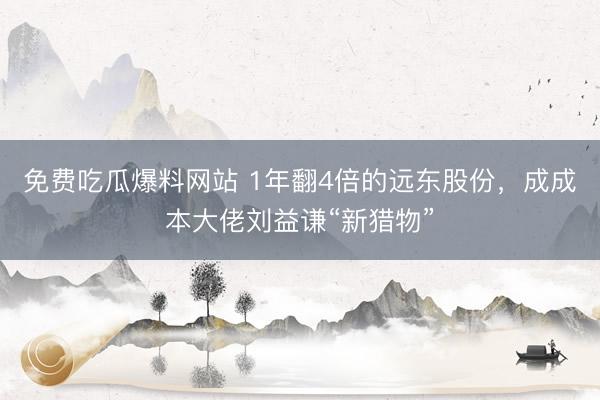 免费吃瓜爆料网站 1年翻4倍的远东股份，成成本大佬刘益谦“新猎物”