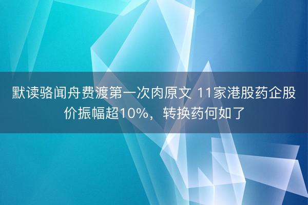 默读骆闻舟费渡第一次肉原文 11家港股药企股价振幅超10%，转换药何如了