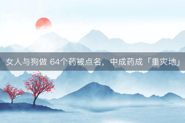 女人与狗做 64个药被点名，中成药成「重灾地」