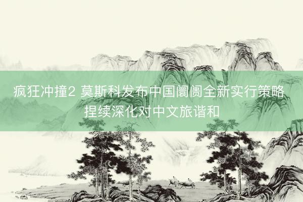 疯狂冲撞2 莫斯科发布中国阛阓全新实行策略 捏续深化对中文旅谐和