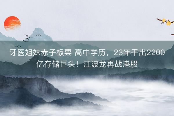牙医姐妹赤子板栗 高中学历，23年干出2200亿存储巨头！江波龙再战港股