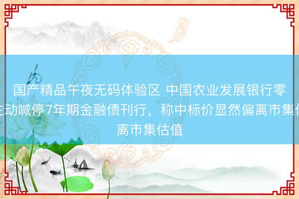 国产精品午夜无码体验区 中国农业发展银行零碎主动喊停7年期金融债刊行，称中标价显然偏离市集估值