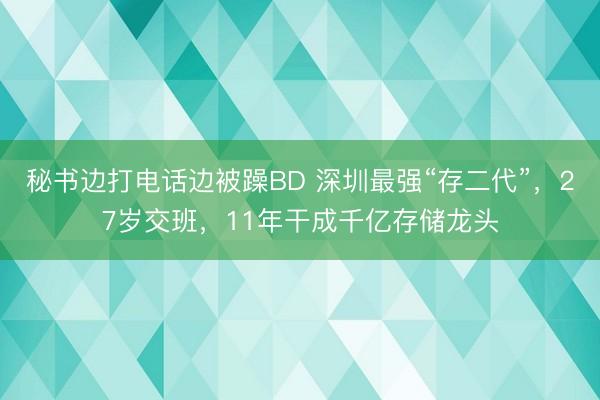 秘书边打电话边被躁BD 深圳最强“存二代”，27岁交班，11年干成千亿存储龙头