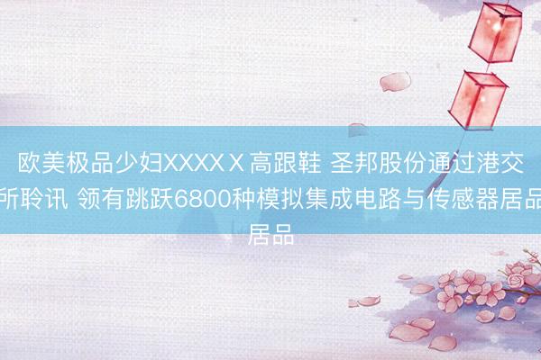 欧美极品少妇XXXXⅩ高跟鞋 圣邦股份通过港交所聆讯 领有跳跃6800种模拟集成电路与传感器居品
