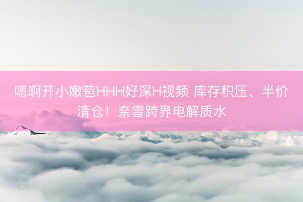 嗯啊开小嫩苞HHH好深H视频 库存积压、半价清仓！奈雪跨界电解质水