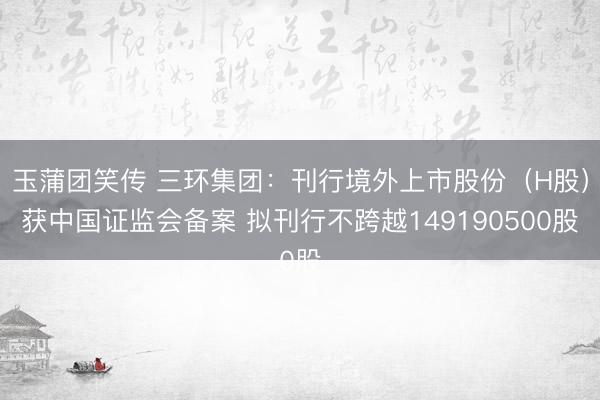 玉蒲团笑传 三环集团：刊行境外上市股份（H股）获中国证监会备案 拟刊行不跨越149190500股