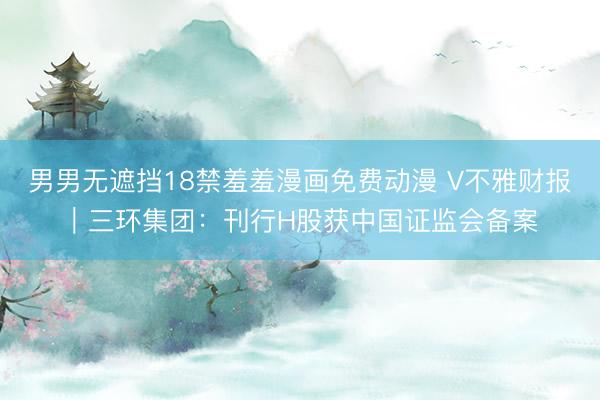 男男无遮挡18禁羞羞漫画免费动漫 V不雅财报｜三环集团：刊行H股获中国证监会备案