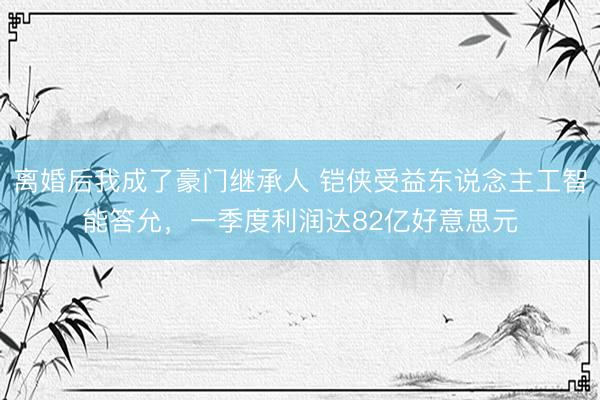 离婚后我成了豪门继承人 铠侠受益东说念主工智能答允，一季度利润达82亿好意思元