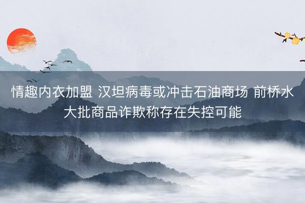 情趣内衣加盟 汉坦病毒或冲击石油商场 前桥水大批商品诈欺称存在失控可能