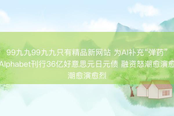 99九九99九九只有精品新网站 为AI补充“弹药”？Alphabet刊行36亿好意思元日元债 融资怒潮愈演愈烈