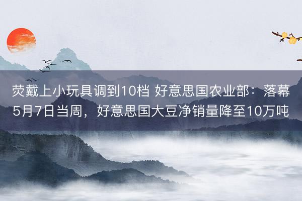 荧戴上小玩具调到10档 好意思国农业部：落幕5月7日当周，好意思国大豆净销量降至10万吨