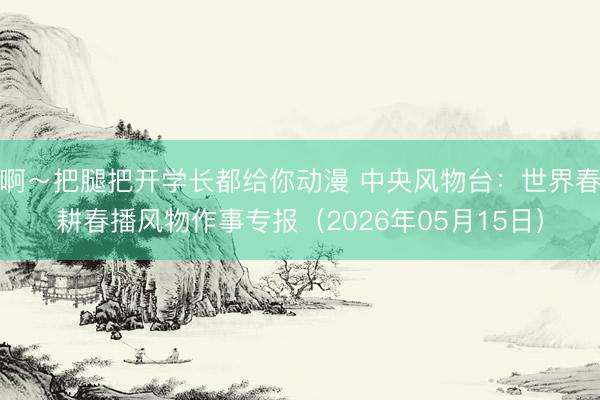 啊～把腿把开学长都给你动漫 中央风物台：世界春耕春播风物作事专报（2026年05月15日）