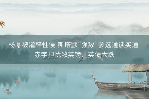 杨幂被灌醉性侵 斯塔默“强敌”参选通谈买通 赤字担忧致英镑、英债大跌