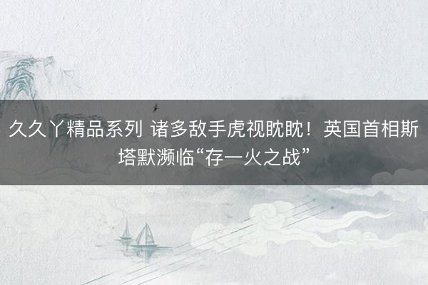 久久丫精品系列 诸多敌手虎视眈眈！英国首相斯塔默濒临“存一火之战”