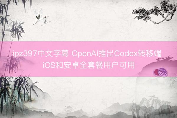 ipz397中文字幕 OpenAI推出Codex转移端 iOS和安卓全套餐用户可用