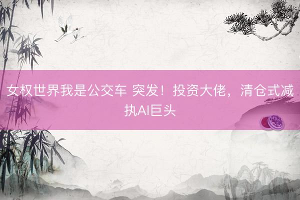 女权世界我是公交车 突发！投资大佬，清仓式减执AI巨头