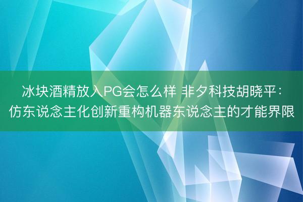 冰块酒精放入PG会怎么样 非夕科技胡晓平：仿东说念主化创新重构机器东说念主的才能界限