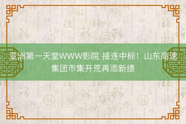 亚洲第一天堂WWW影院 接连中标！山东高速集团市集开荒再添新绩