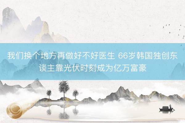 我们换个地方再做好不好医生 66岁韩国独创东谈主靠光伏时刻成为亿万富豪