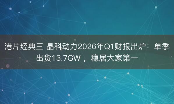 港片经典三 晶科动力2026年Q1财报出炉：单季出货13.7GW ，稳居大家第一