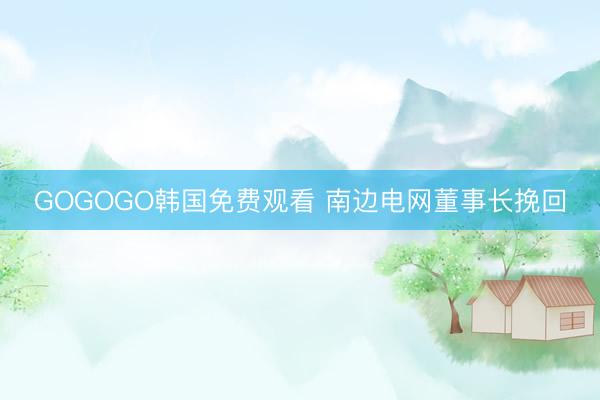 GOGOGO韩国免费观看 南边电网董事长挽回