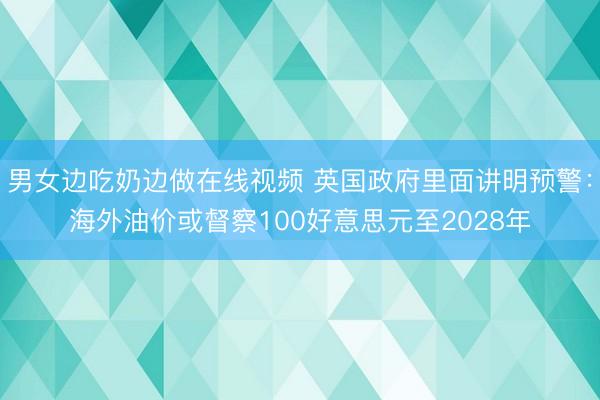 男女边吃奶边做在线视频 英国政府里面讲明预警：海外油价或督察100好意思元至2028年