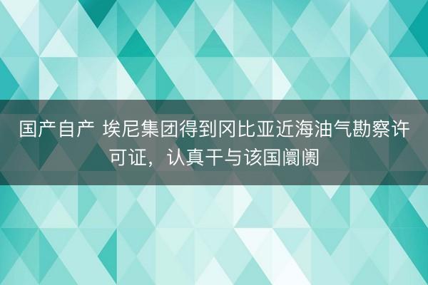 国产自产 埃尼集团得到冈比亚近海油气勘察许可证，认真干与该国阛阓