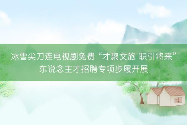 冰雪尖刀连电视剧免费 “才聚文旅 职引将来”东说念主才招聘专项步履开展
