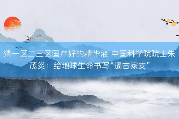 清一区二三区国产好的精华液 中国科学院院士朱茂炎:给地球生命书写“邃古家支”