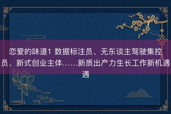 恋爱的味道1 数据标注员、无东谈主驾驶集控员、新式创业主体……新质出产力生长工作新机遇