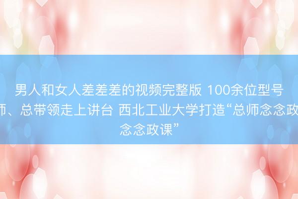 男人和女人差差差的视频完整版 100余位型号总师、总带领走上讲台 西北工业大学打造“总师念念政课”