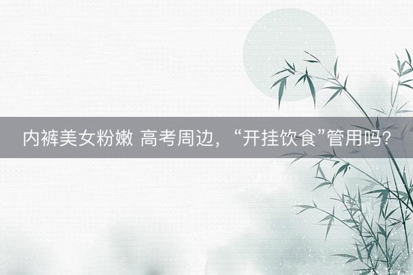 内裤美女粉嫩 高考周边,“开挂饮食”管用吗?