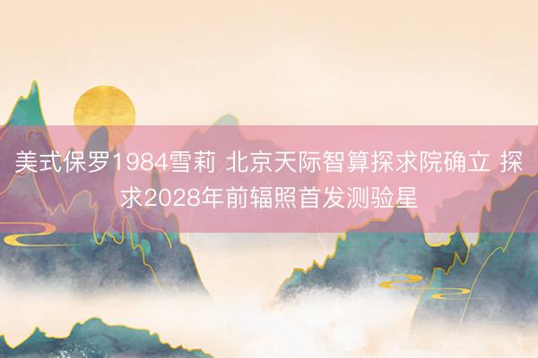 美式保罗1984雪莉 北京天际智算探求院确立 探求2028年前辐照首发测验星