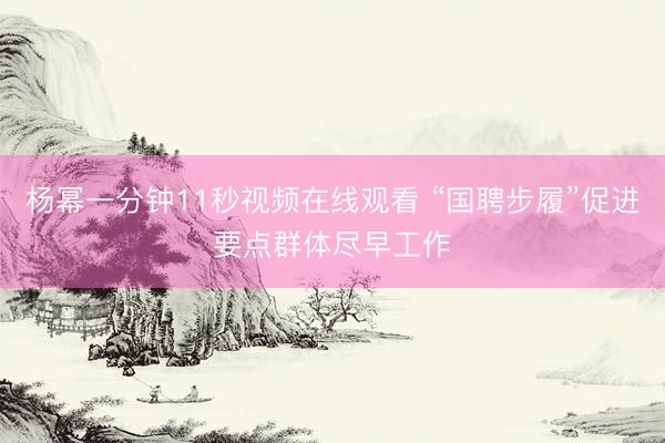杨幂一分钟11秒视频在线观看 “国聘步履”促进要点群体尽早工作