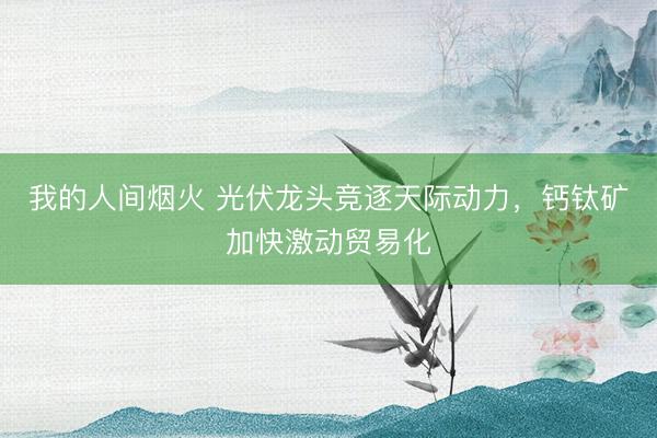 我的人间烟火 光伏龙头竞逐天际动力，钙钛矿加快激动贸易化