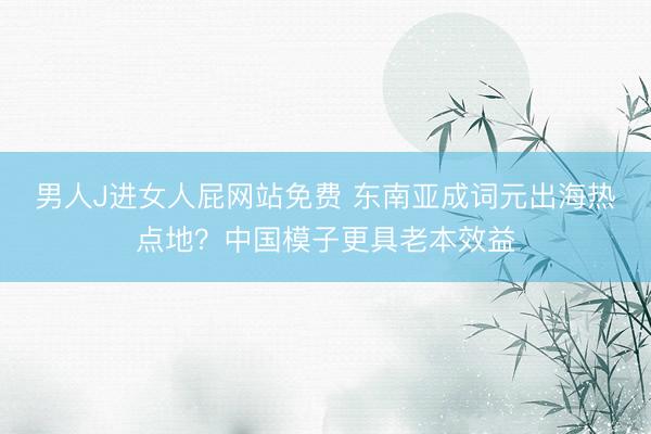 男人J进女人屁网站免费 东南亚成词元出海热点地？中国模子更具老本效益