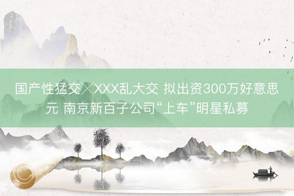 国产性猛交╳XXX乱大交 拟出资300万好意思元 南京新百子公司“上车”明星私募