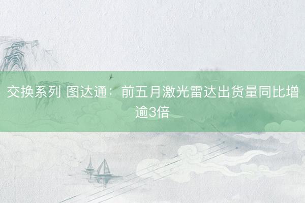 交换系列 图达通：前五月激光雷达出货量同比增逾3倍