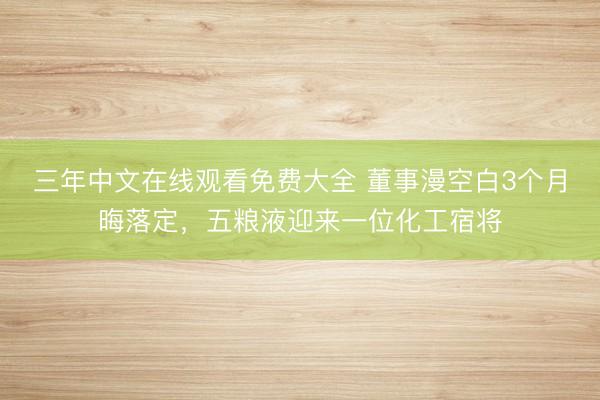 三年中文在线观看免费大全 董事漫空白3个月晦落定，五粮液迎来一位化工宿将