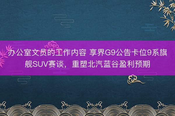 办公室文员的工作内容 享界G9公告卡位9系旗舰SUV赛谈，重塑北汽蓝谷盈利预期