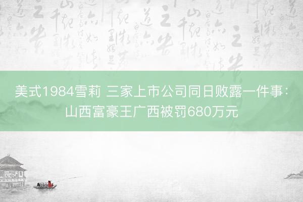 美式1984雪莉 三家上市公司同日败露一件事：山西富豪王广西被罚680万元